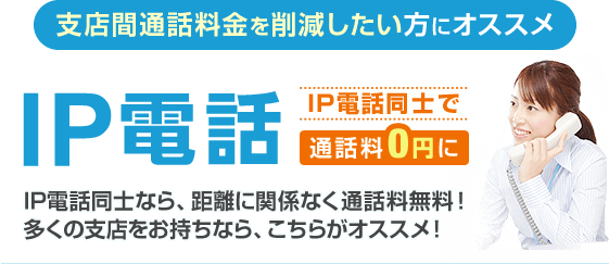 支店間通話料金を削減したい方にオススメ IP電話 IP電話同士で通話料0円に IP電話同士なら、距離に関係なく通話料無料！多くの支店をお持ちなら、こちらがオススメ！