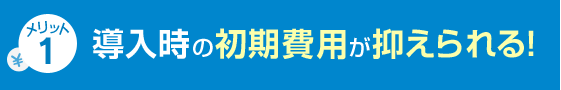 メリット1 導入時の初期費用が抑えられる！