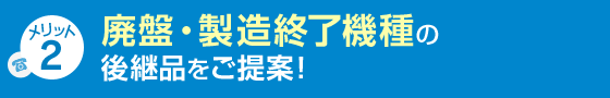メリット2 廃盤・製造終了機種の後継品をご提案！