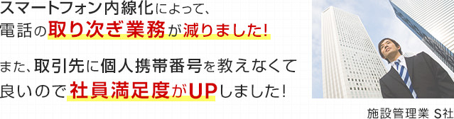 スマートフォン内線化によって、電話の取り次ぎ業務が減りました！また、取引先に個人携帯番号を教えなくて良いので社員満足度がUPしました！（施設管理業 S社）