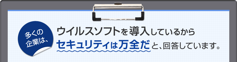 多くの企業は、ウイルスソフトを導入しているからセキュリティは万全だと、回答しています。