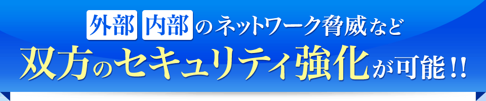 外部・内部のネットワーク脅威など双方のセキュリティ強化が可能！！