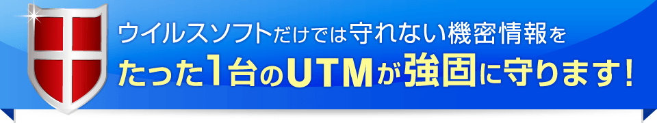 ウイルスソフトだけでは守れない機密情報をたった1台のUTMが強固に守ります！