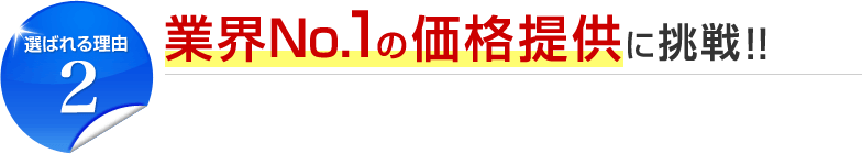 選ばれる理由2 業界No.1の価格提供に挑戦！！