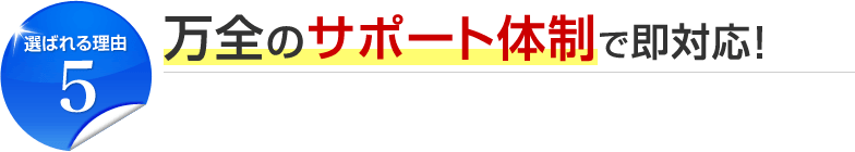 選ばれる理由5 万全のサポート体制で即対応！