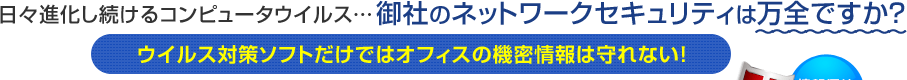 日々進化し続けるコンピュータウイルス…御社のネットワークセキュリティは万全ですか？ウイルス対策ソフトだけではオフィスの機密情報は守れない！